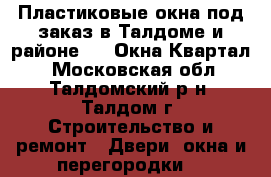 Пластиковые окна под заказ в Талдоме и районе  – «Окна Квартал» - Московская обл., Талдомский р-н, Талдом г. Строительство и ремонт » Двери, окна и перегородки   